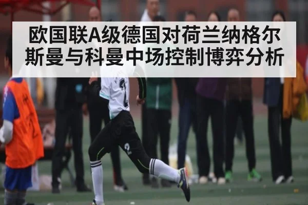 欧国联A级德国对荷兰纳格尔斯曼与科曼中场控制博弈分析
