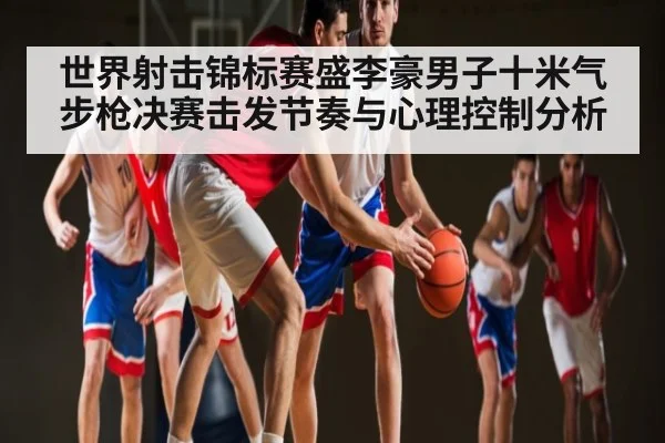 世界射击锦标赛盛李豪男子十米气步枪决赛击发节奏与心理控制分析